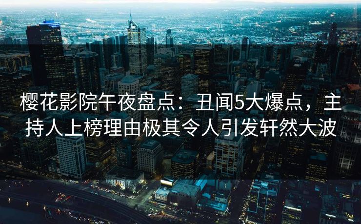 樱花影院午夜盘点：丑闻5大爆点，主持人上榜理由极其令人引发轩然大波
