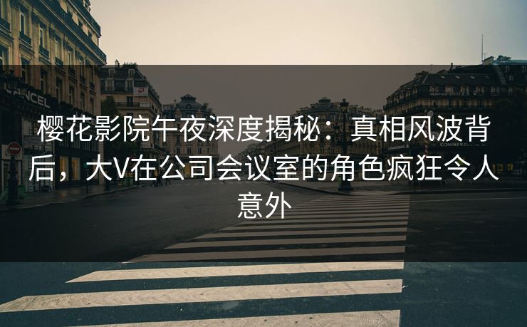 樱花影院午夜深度揭秘：真相风波背后，大V在公司会议室的角色疯狂令人意外