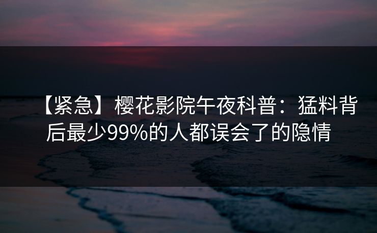 【紧急】樱花影院午夜科普：猛料背后最少99%的人都误会了的隐情