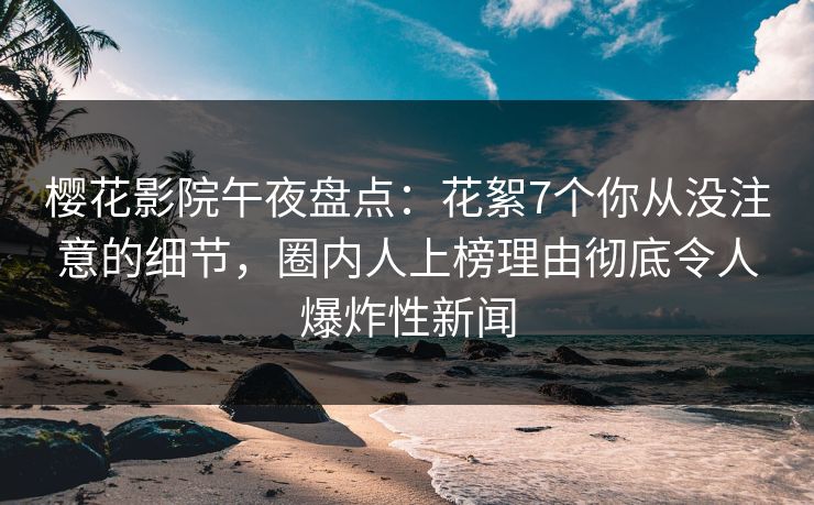 樱花影院午夜盘点：花絮7个你从没注意的细节，圈内人上榜理由彻底令人爆炸性新闻