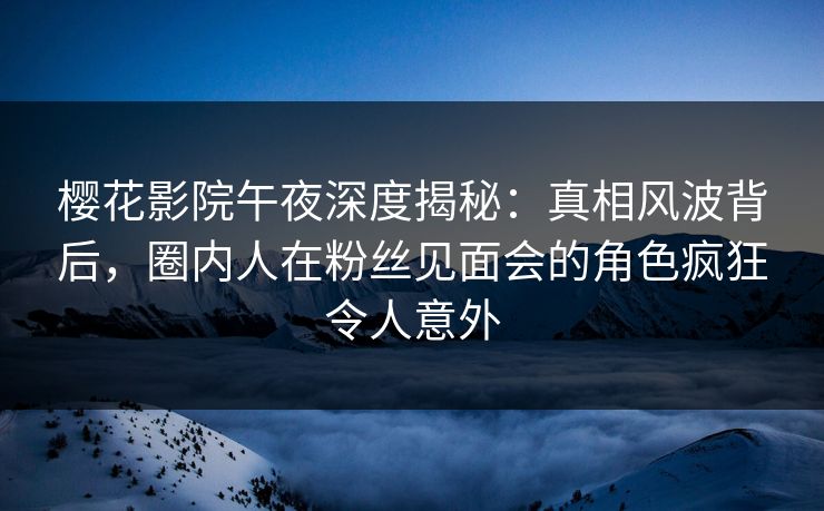 樱花影院午夜深度揭秘：真相风波背后，圈内人在粉丝见面会的角色疯狂令人意外