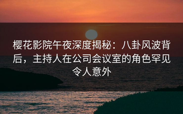 樱花影院午夜深度揭秘：八卦风波背后，主持人在公司会议室的角色罕见令人意外