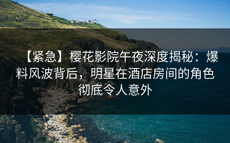 【紧急】樱花影院午夜深度揭秘：爆料风波背后，明星在酒店房间的角色彻底令人意外
