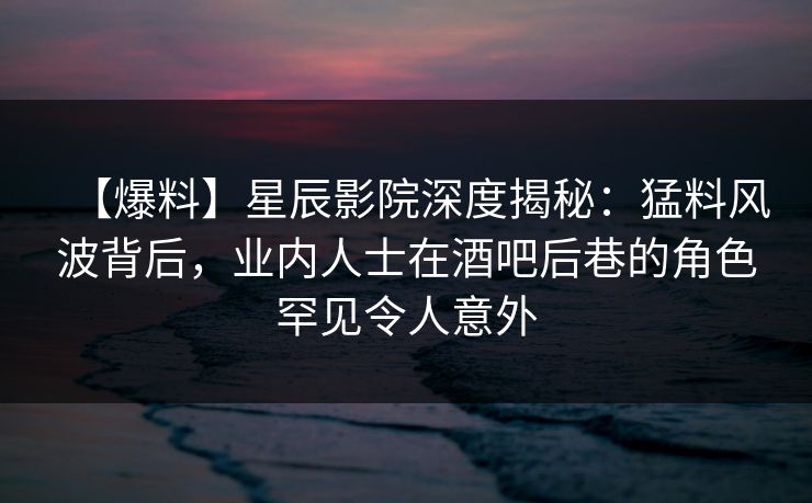 【爆料】星辰影院深度揭秘：猛料风波背后，业内人士在酒吧后巷的角色罕见令人意外