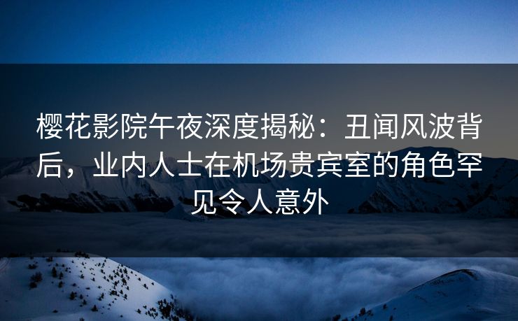 樱花影院午夜深度揭秘：丑闻风波背后，业内人士在机场贵宾室的角色罕见令人意外