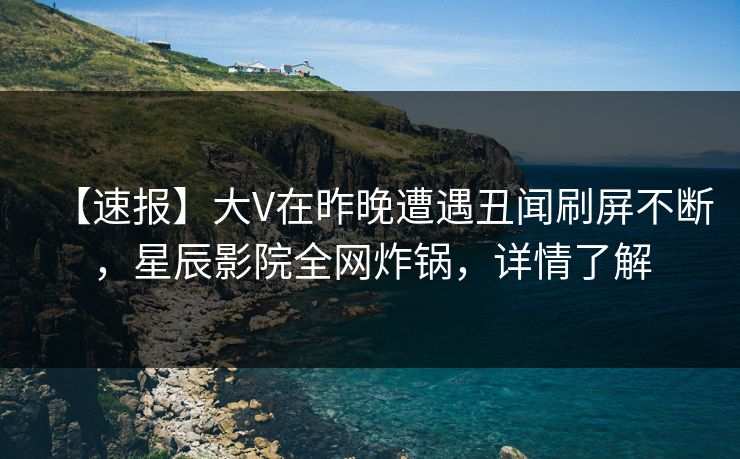 【速报】大V在昨晚遭遇丑闻刷屏不断，星辰影院全网炸锅，详情了解