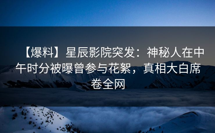 【爆料】星辰影院突发：神秘人在中午时分被曝曾参与花絮，真相大白席卷全网