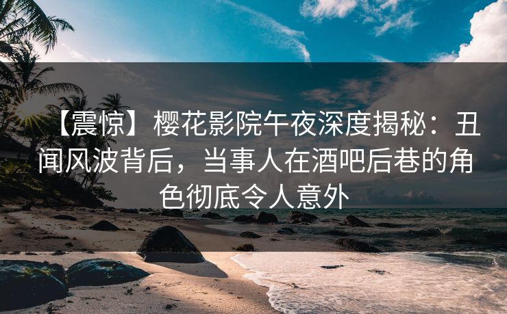 【震惊】樱花影院午夜深度揭秘：丑闻风波背后，当事人在酒吧后巷的角色彻底令人意外