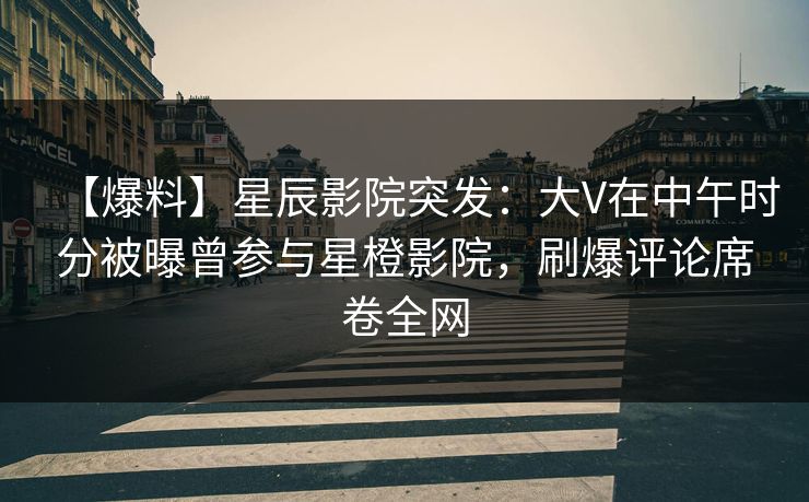 【爆料】星辰影院突发：大V在中午时分被曝曾参与星橙影院，刷爆评论席卷全网