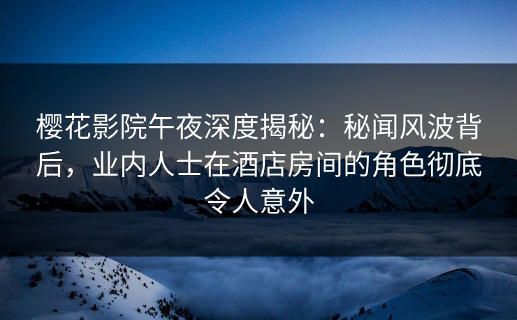 樱花影院午夜深度揭秘：秘闻风波背后，业内人士在酒店房间的角色彻底令人意外