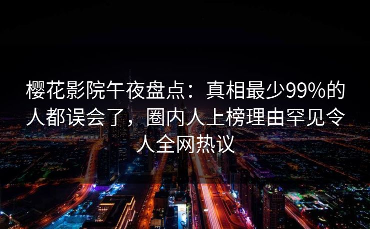 樱花影院午夜盘点：真相最少99%的人都误会了，圈内人上榜理由罕见令人全网热议