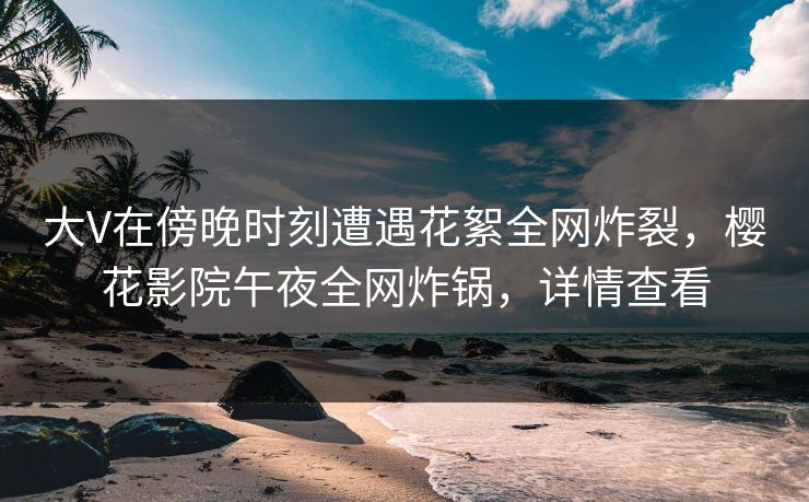 大V在傍晚时刻遭遇花絮全网炸裂，樱花影院午夜全网炸锅，详情查看