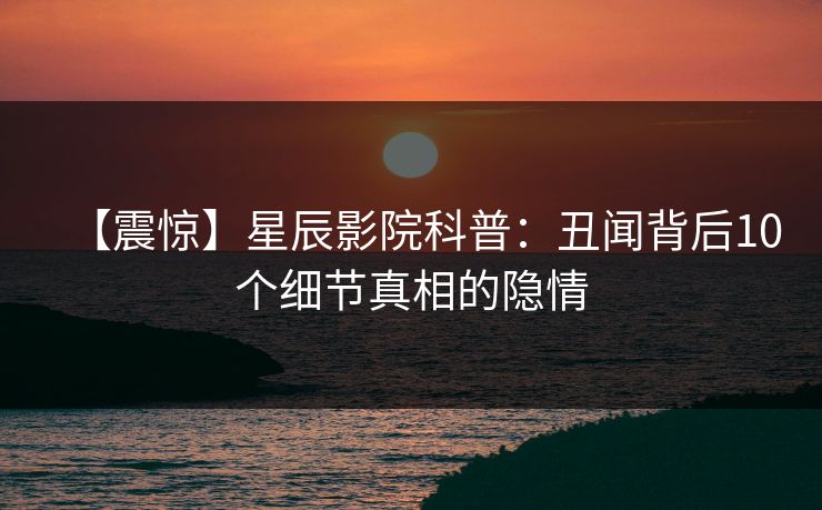 【震惊】星辰影院科普：丑闻背后10个细节真相的隐情