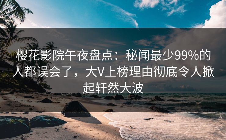 樱花影院午夜盘点：秘闻最少99%的人都误会了，大V上榜理由彻底令人掀起轩然大波