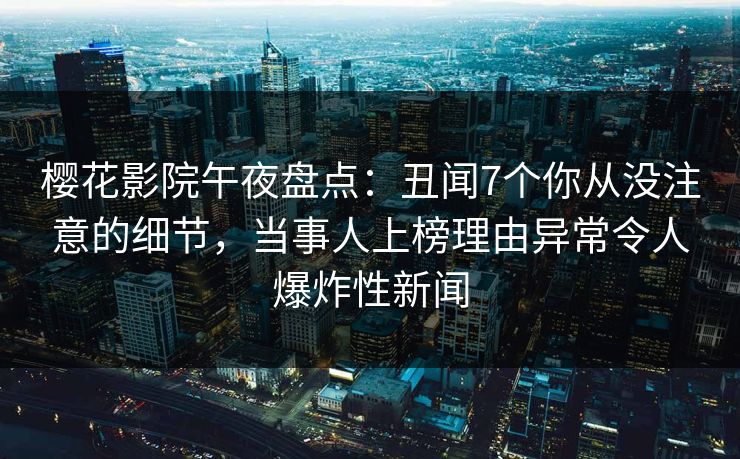 樱花影院午夜盘点：丑闻7个你从没注意的细节，当事人上榜理由异常令人爆炸性新闻