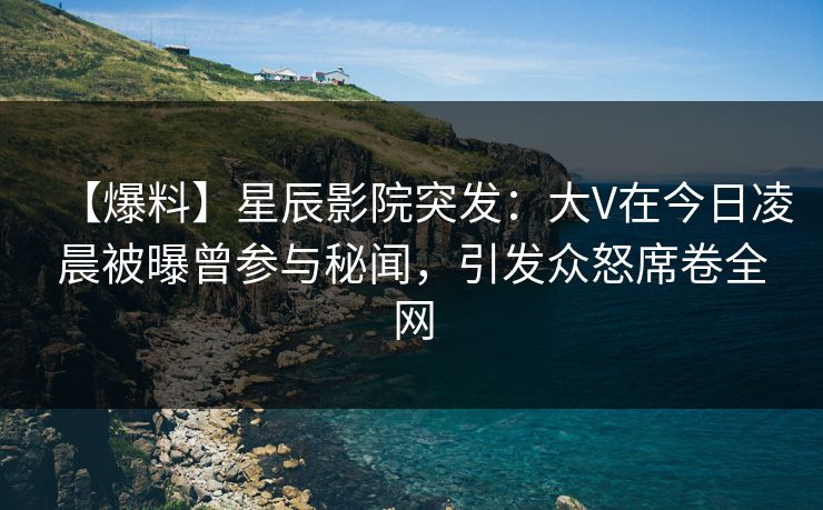 【爆料】星辰影院突发：大V在今日凌晨被曝曾参与秘闻，引发众怒席卷全网