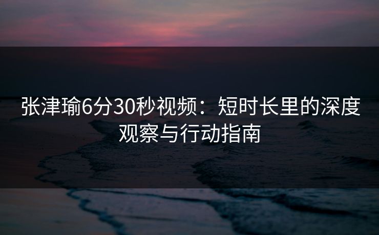 张津瑜6分30秒视频：短时长里的深度观察与行动指南