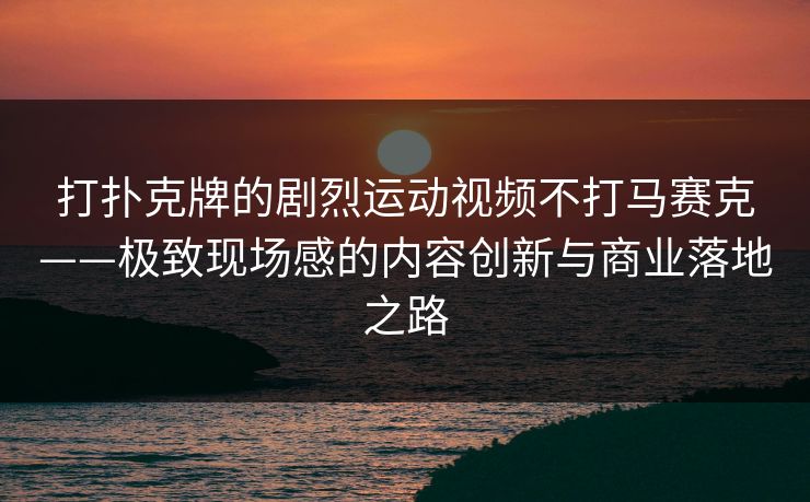 打扑克牌的剧烈运动视频不打马赛克——极致现场感的内容创新与商业落地之路