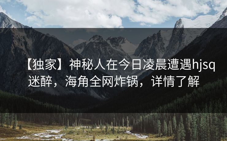 【独家】神秘人在今日凌晨遭遇hjsq迷醉，海角全网炸锅，详情了解