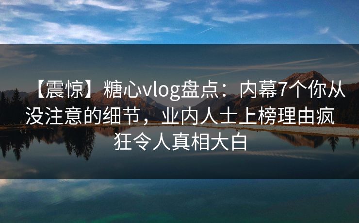 【震惊】糖心vlog盘点：内幕7个你从没注意的细节，业内人士上榜理由疯狂令人真相大白