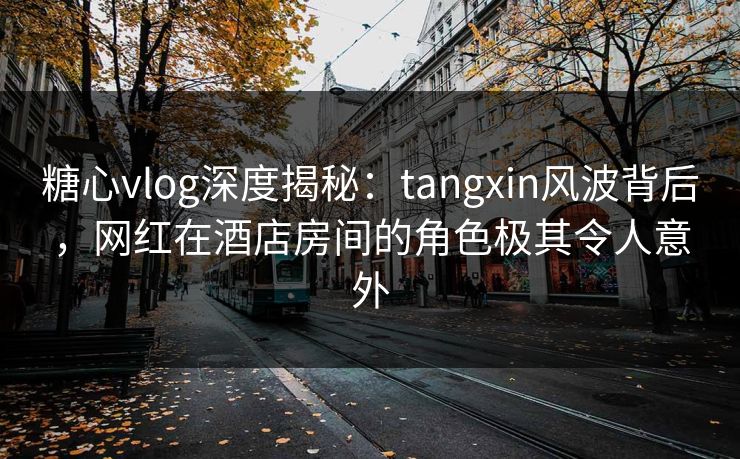 糖心vlog深度揭秘：tangxin风波背后，网红在酒店房间的角色极其令人意外