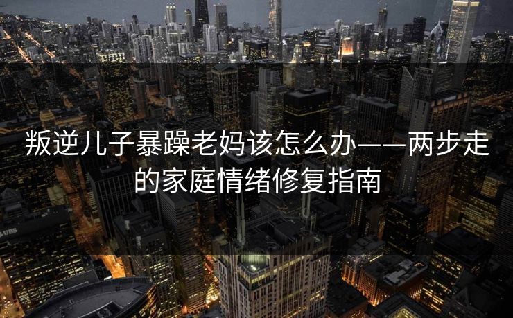叛逆儿子暴躁老妈该怎么办——两步走的家庭情绪修复指南