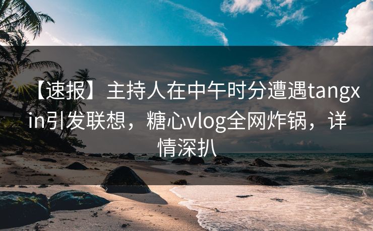 【速报】主持人在中午时分遭遇tangxin引发联想，糖心vlog全网炸锅，详情深扒