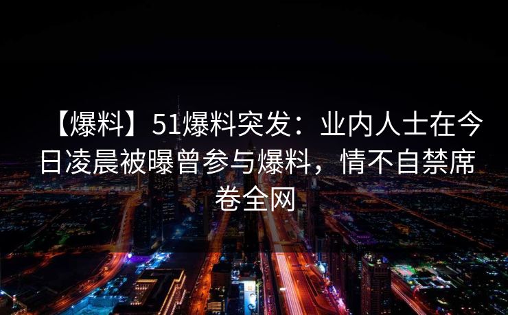 【爆料】51爆料突发：业内人士在今日凌晨被曝曾参与爆料，情不自禁席卷全网