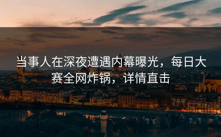 当事人在深夜遭遇内幕曝光，每日大赛全网炸锅，详情直击