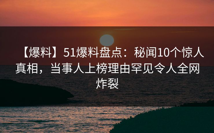 【爆料】51爆料盘点：秘闻10个惊人真相，当事人上榜理由罕见令人全网炸裂
