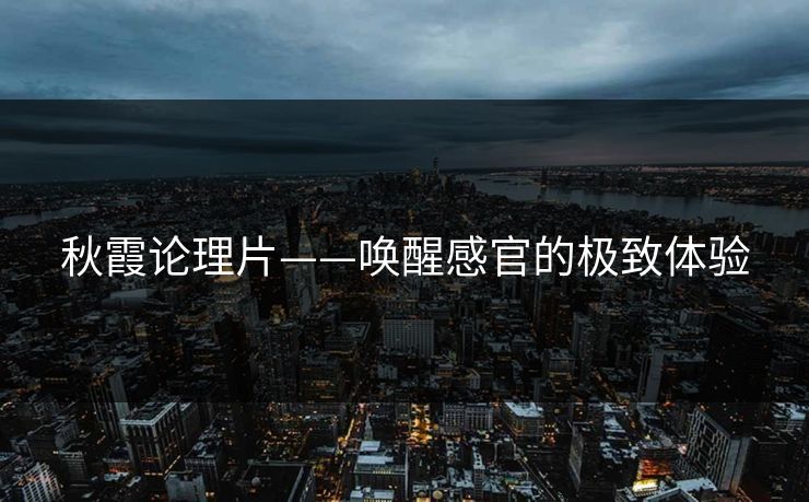 秋霞论理片——唤醒感官的极致体验