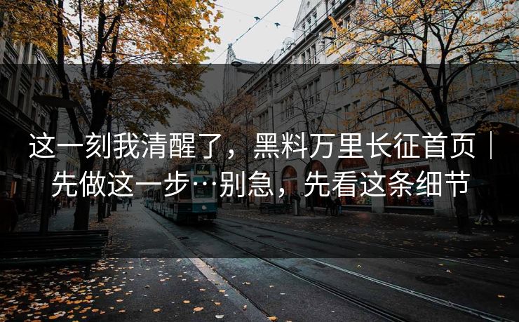 这一刻我清醒了，黑料万里长征首页｜先做这一步…别急，先看这条细节