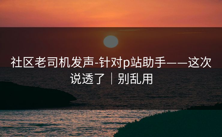 社区老司机发声-针对p站助手——这次说透了|别乱用 社区老司机发声-针对p站助手——这次说透了|别乱用