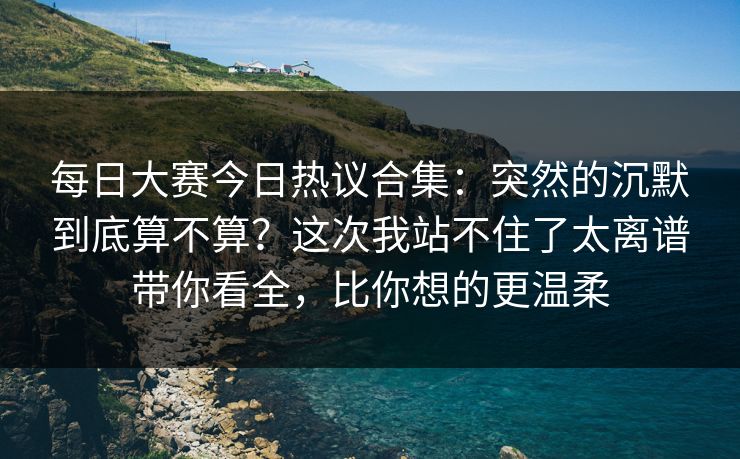 每日大赛今日热议合集：突然的沉默到底算不算？这次我站不住了太离谱带你看全，比你想的更温柔