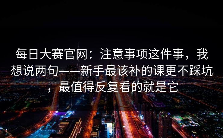 每日大赛官网：注意事项这件事，我想说两句——新手最该补的课更不踩坑，最值得反复看的就是它