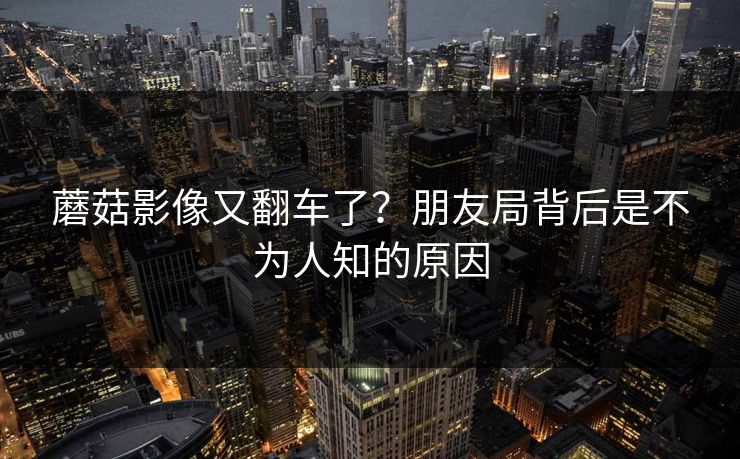 蘑菇影像又翻车了？朋友局背后是不为人知的原因
