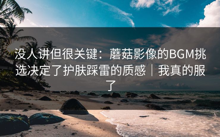 没人讲但很关键：蘑菇影像的BGM挑选决定了护肤踩雷的质感｜我真的服了