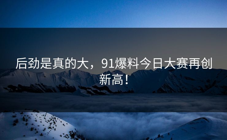 后劲是真的大，91爆料今日大赛再创新高！